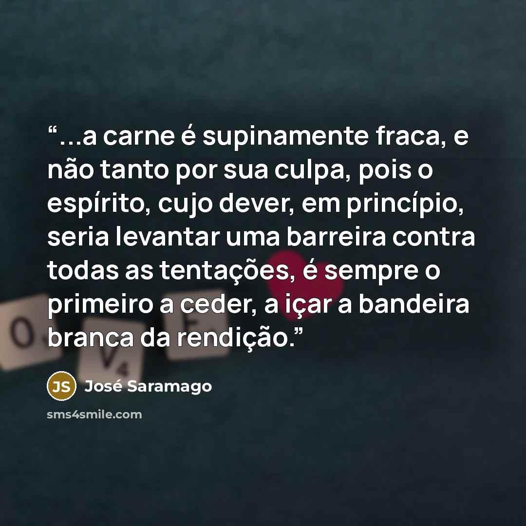 “...a carne é supinamente fraca, e não tanto por sua culpa, pois o espírito, cujo dever, em princípio, seria levantar uma barreira contra todas as tentações, é sempre o primeiro a ceder, a içar a bandeira branca da rendição.” quote by José Saramago