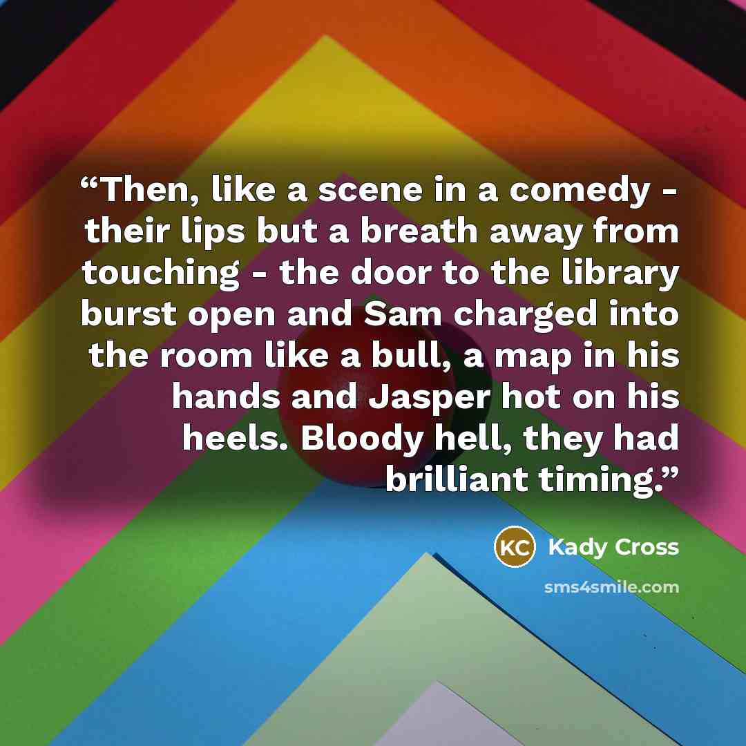 “Then, like a scene in a comedy - their lips but a breath away from touching - the door to the library burst open and Sam charged into the room like a bull, a map in his hands and Jasper hot on his heels. Bloody hell, they had brilliant timing.” quote by Kady Cross