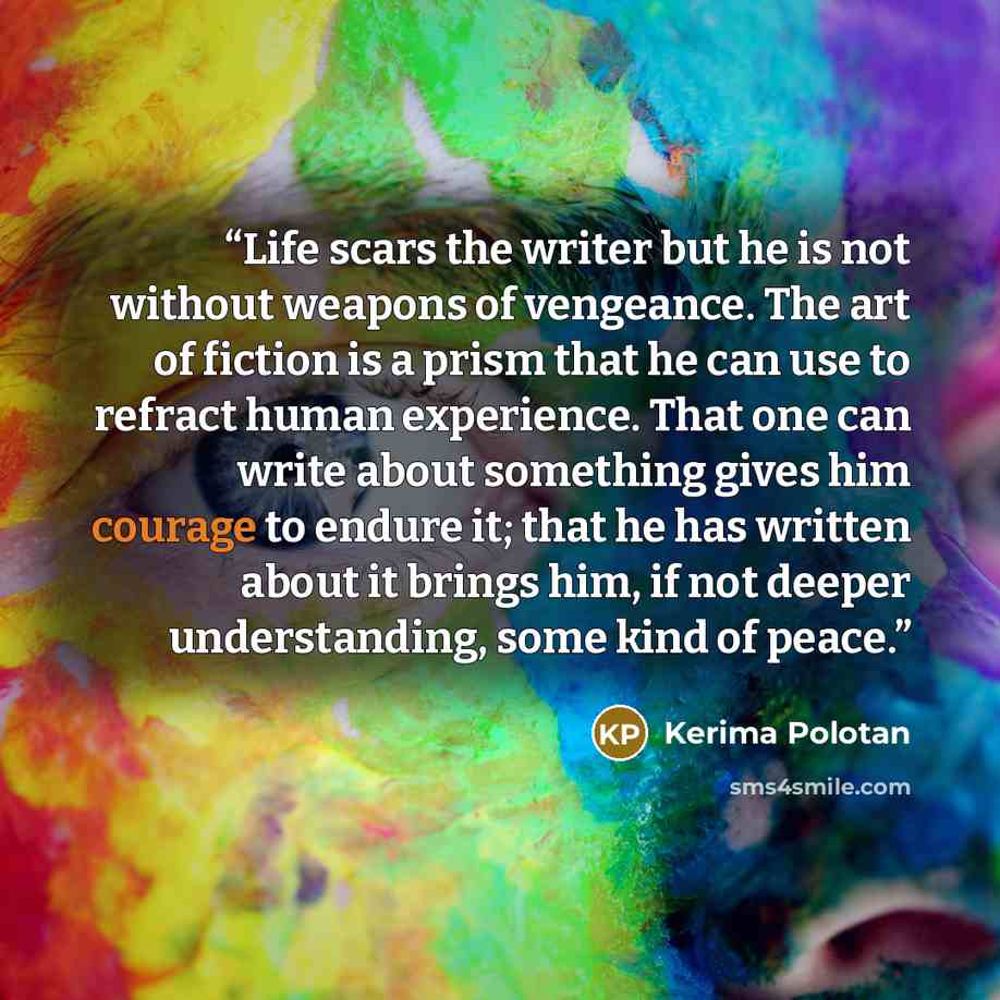 “Life scars the writer but he is not without weapons of vengeance. The art of fiction is a prism that he can use to refract human experience. That one can write about something gives him courage to endure it; that he has written about it brings him, if not deeper understanding, some kind of peace.” quote by Kerima Polotan