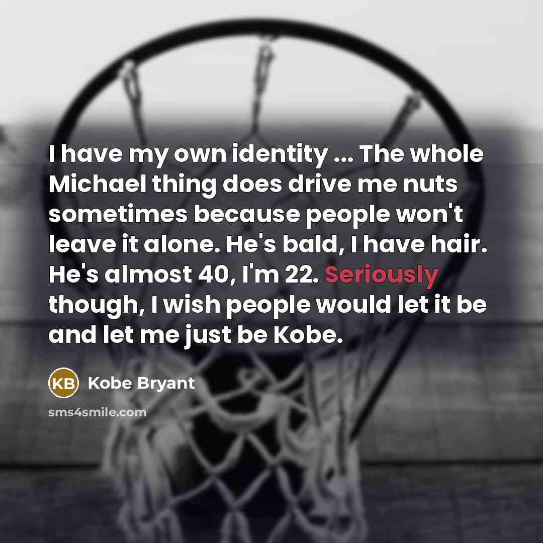 “I have my own identity ... The whole Michael thing does drive me nuts sometimes because people won't leave it alone. He's bald, I have hair. He's almost 40, I'm 22. Seriously though, I wish people would let it be and let me just be Kobe.” quote by Kobe Bryant
