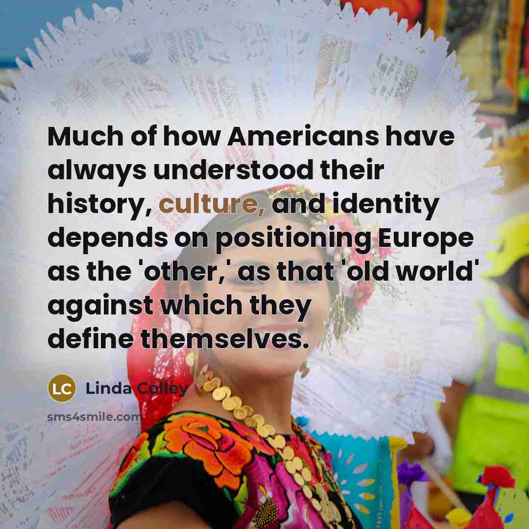 “Much of how Americans have always understood their history, culture, and identity depends on positioning Europe as the 'other,' as that 'old world' against which they define themselves.” quote by Linda Colley