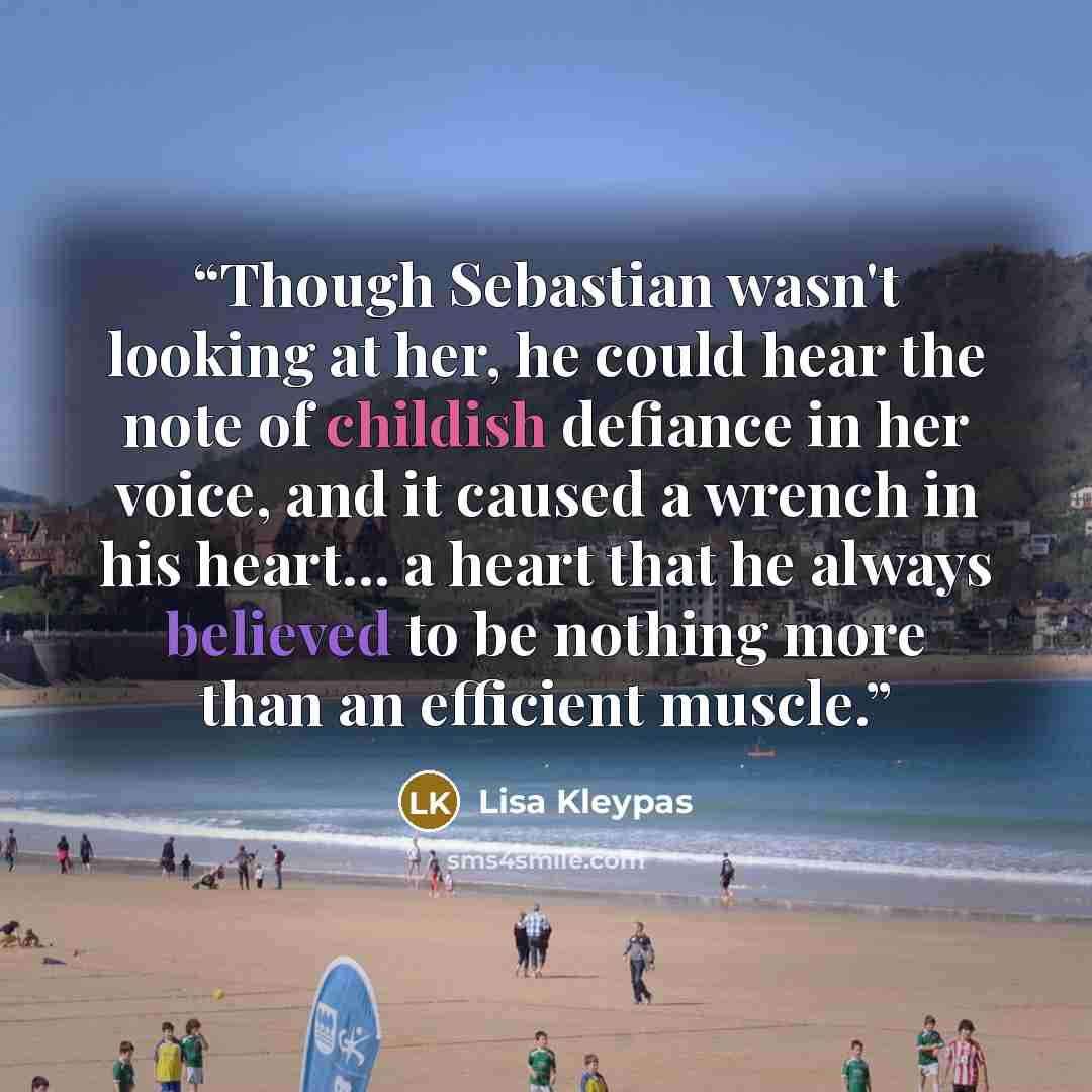 “Though Sebastian wasn't looking at her, he could hear the note of childish defiance in her voice, and it caused a wrench in his heart... a heart that he always believed to be nothing more than an efficient muscle.” quote by Lisa Kleypas