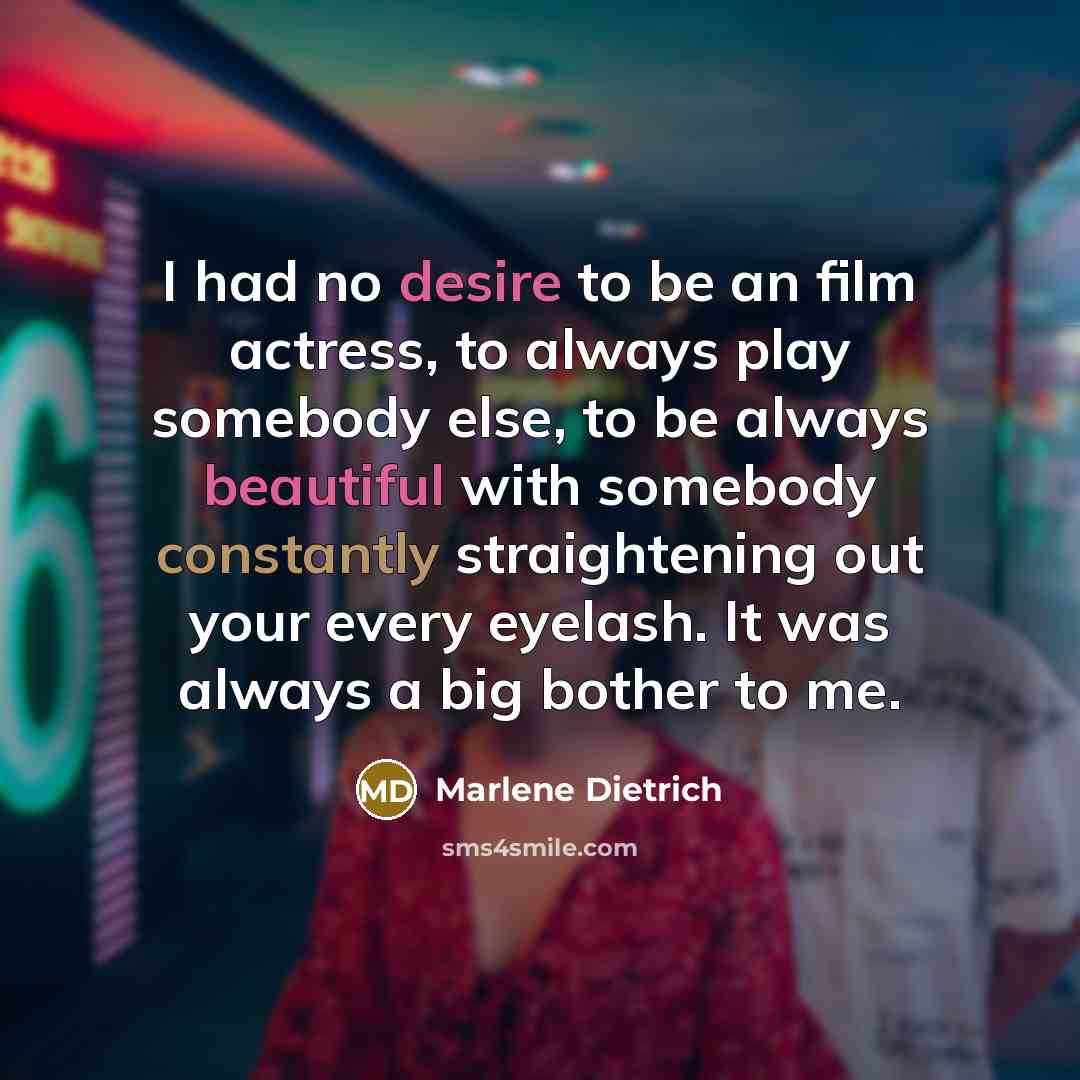 “I had no desire to be an film actress, to always play somebody else, to be always beautiful with somebody constantly straightening out your every eyelash. It was always a big bother to me.” quote by Marlene Dietrich