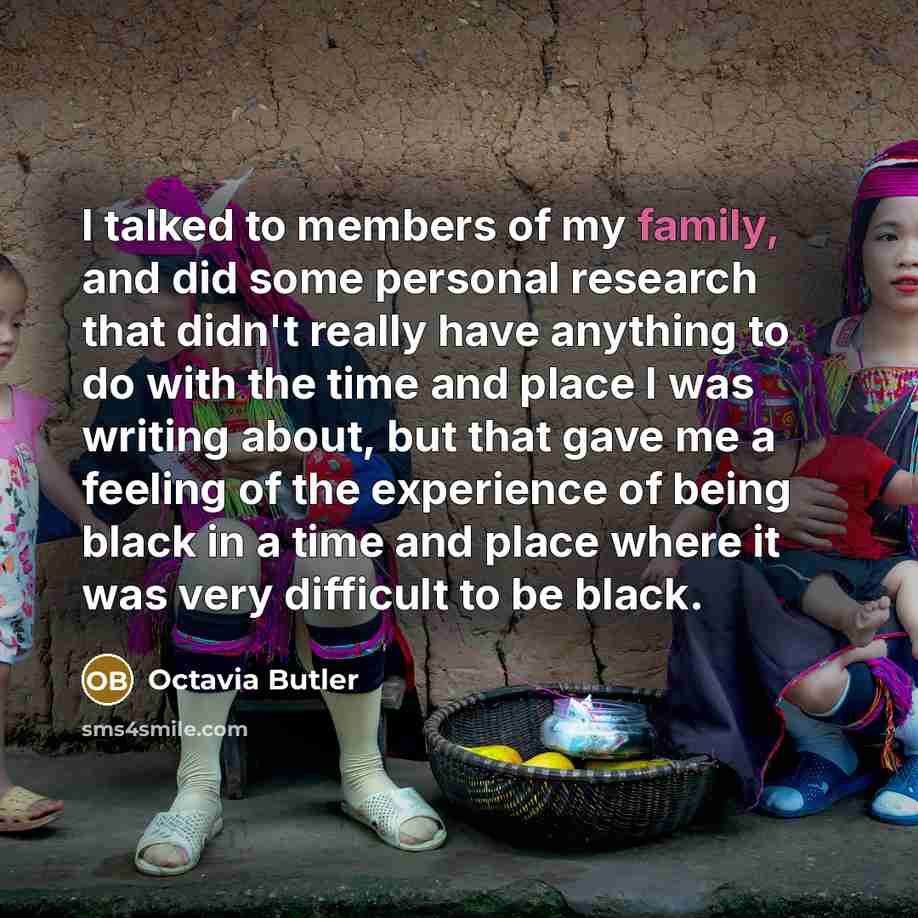 “I talked to members of my family, and did some personal research that didn't really have anything to do with the time and place I was writing about, but that gave me a feeling of the experience of being black in a time and place where it was very difficult to be black.” quote by Octavia Butler