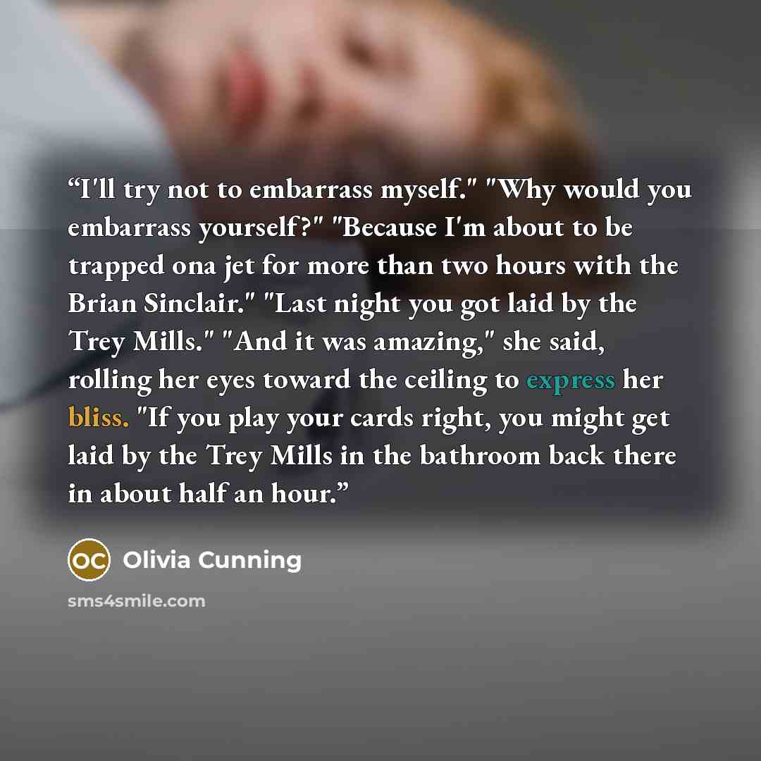“I'll try not to embarrass myself." "Why would you embarrass yourself?" "Because I'm about to be trapped ona jet for more than two hours with the Brian Sinclair." "Last night you got laid by the Trey Mills." "And it was amazing," she said, rolling her eyes toward the ceiling to express her bliss…” quote by Olivia Cunning