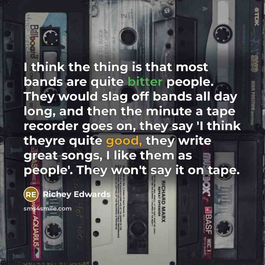 “I think the thing is that most bands are quite bitter people. They would slag off bands all day long, and then the minute a tape recorder goes on, they say 'I think theyre quite good, they write great songs, I like them as people'. They won't say it on tape.” quote by Richey Edwards