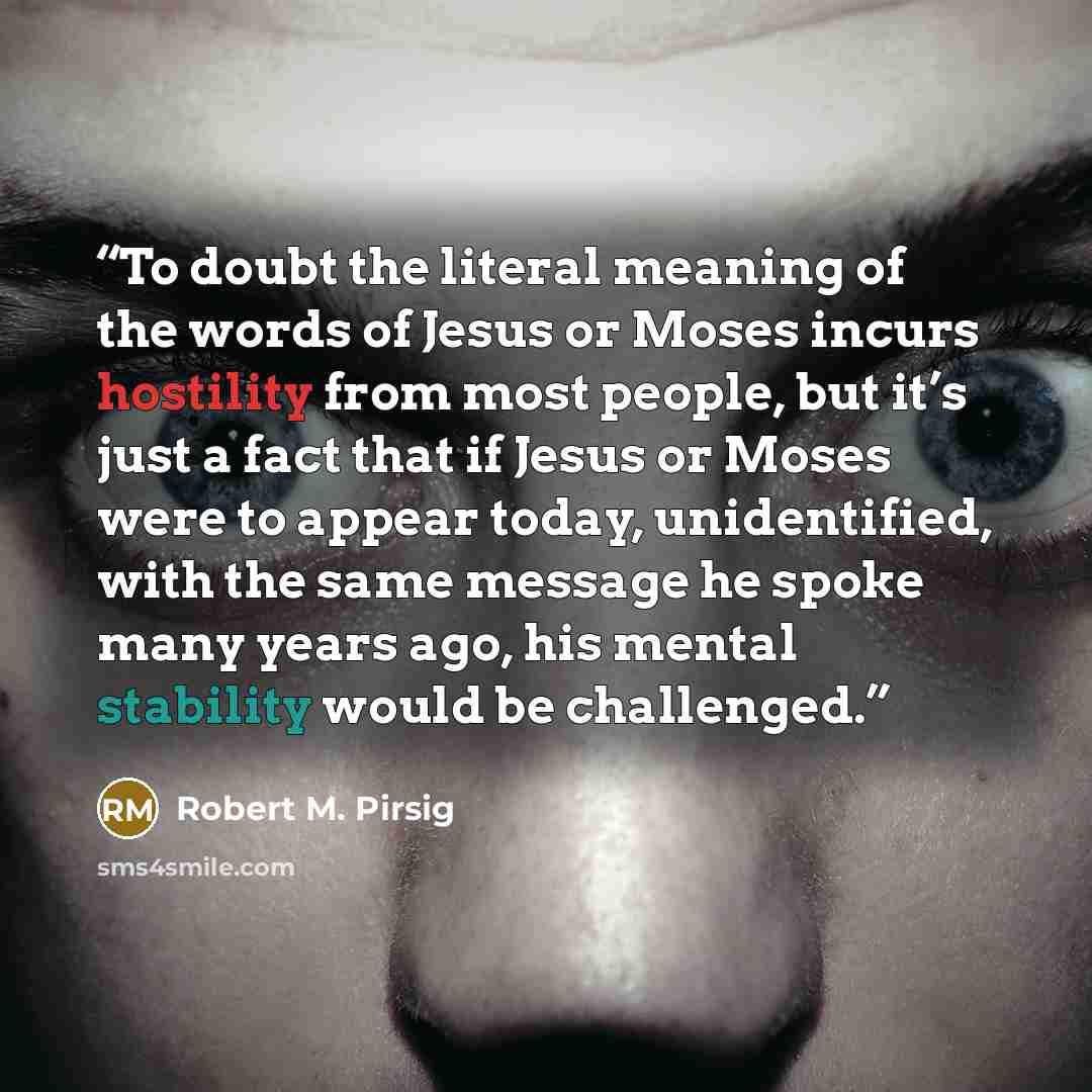 “To doubt the literal meaning of the words of Jesus or Moses incurs hostility from most people, but it’s just a fact that if Jesus or Moses were to appear today, unidentified, with the same message he spoke many years ago, his mental stability would be challenged.” quote by Robert M. Pirsig