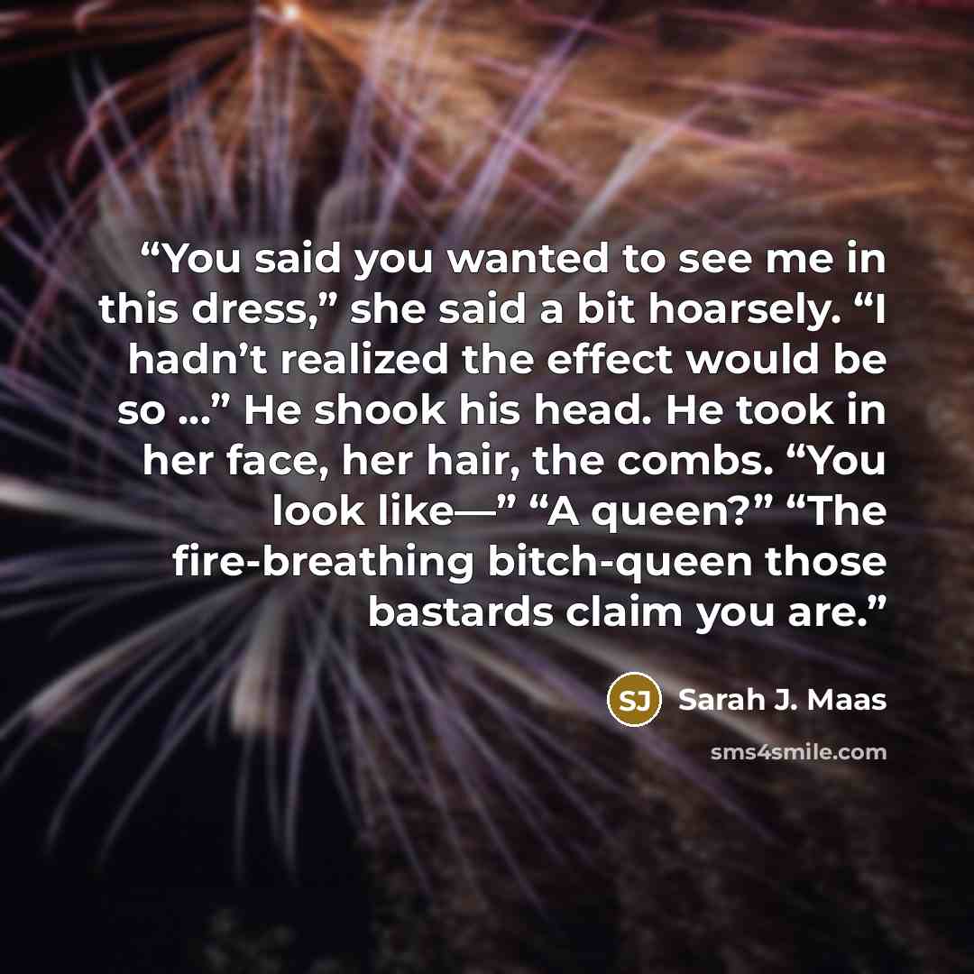 “You said you wanted to see me in this dress,” she said a bit hoarsely. “I hadn’t realized the effect would be so …” He shook his head. He took in her face, her hair, the combs. “You look like—” “A queen?” “The fire-breathing bitch-queen those bastards claim you are.” quote by Sarah J. Maas