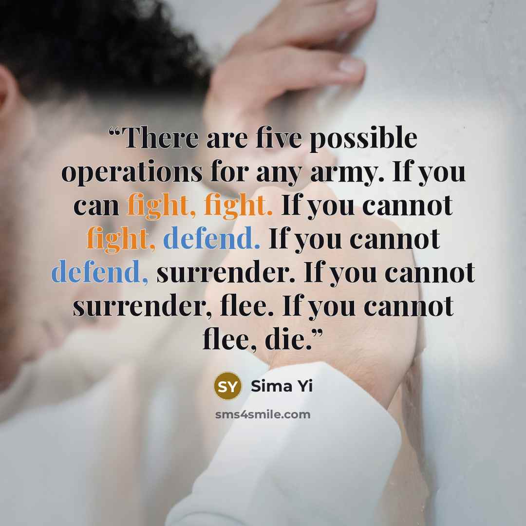 “There are five possible operations for any army. If you can fight, fight. If you cannot fight, defend. If you cannot defend, surrender. If you cannot surrender, flee. If you cannot flee, die.” quote by Sima Yi