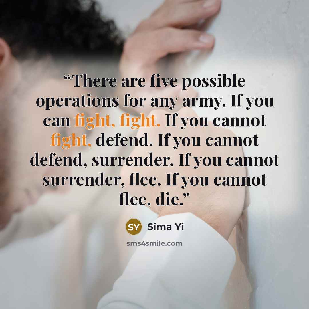 “There are five possible operations for any army. If you can fight, fight. If you cannot fight, defend. If you cannot defend, surrender. If you cannot surrender, flee. If you cannot flee, die.” quote by Sima Yi