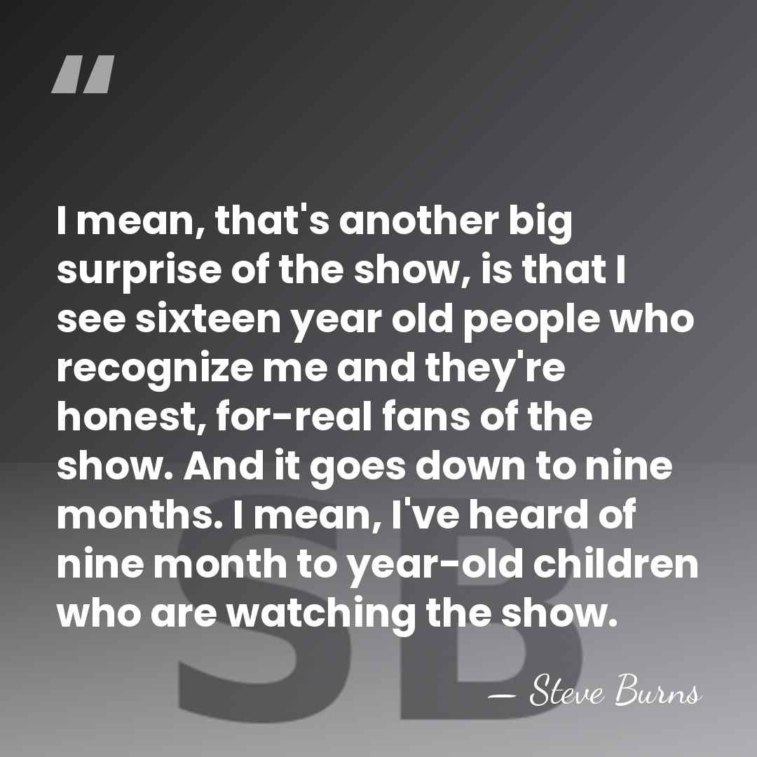 I mean, that's another big surprise of the show, is that I&hellip; - Steve Burns