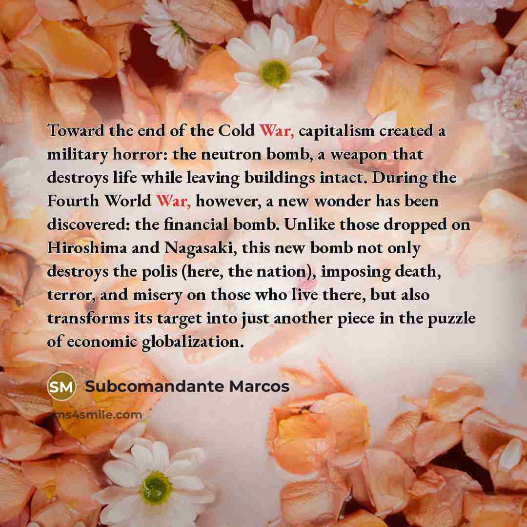 “Toward the end of the Cold War, capitalism created a military horror: the neutron bomb, a weapon that destroys life while leaving buildings intact. During the Fourth World War, however, a new wonder has been discovered: the financial bomb. Unlike those dropped on Hiroshima and Nagasaki, this new…” quote by Subcomandante Marcos
