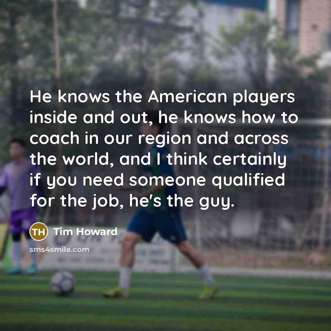 “He knows the American players inside and out, he knows how to coach in our region and across the world, and I think certainly if you need someone qualified for the job, he's the guy.” quote by Tim Howard