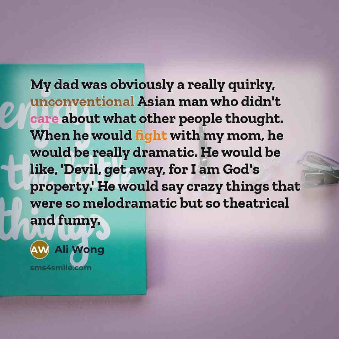 “My dad was obviously a really quirky, unconventional Asian man who didn't care about what other people thought. When he would fight with my mom, he would be really dramatic. He would be like, 'Devil, get away, for I am God's property.' He would say crazy things that were so melodramatic but so…” quote by Ali Wong