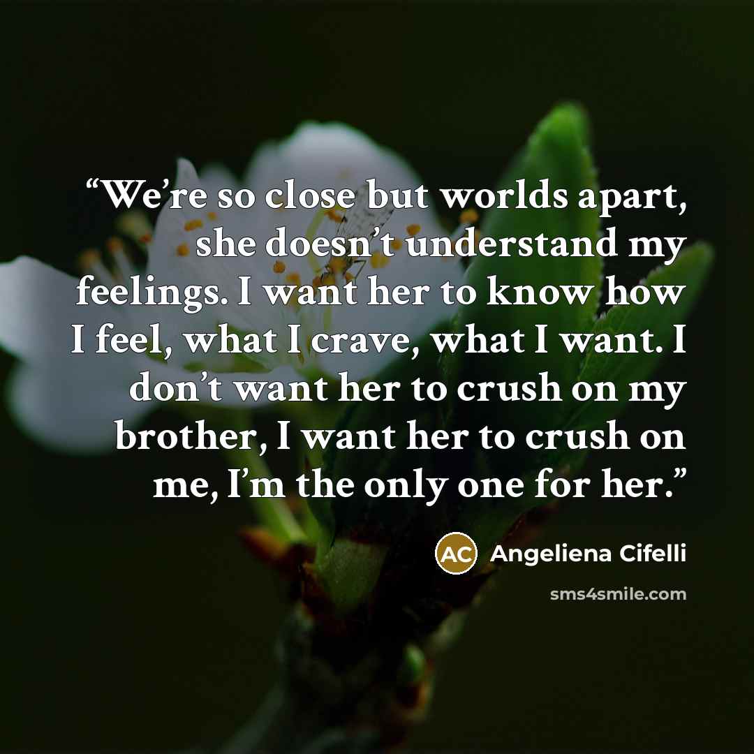 “We’re so close but worlds apart, she doesn’t understand my feelings. I want her to know how I feel, what I crave, what I want. I don’t want her to crush on my brother, I want her to crush on me, I’m the only one for her.” quote by Angeliena Cifelli