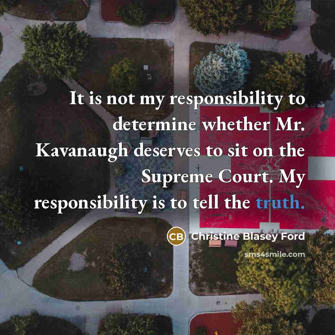 “It is not my responsibility to determine whether Mr. Kavanaugh deserves to sit on the Supreme Court. My responsibility is to tell the truth.” quote by Christine Blasey Ford