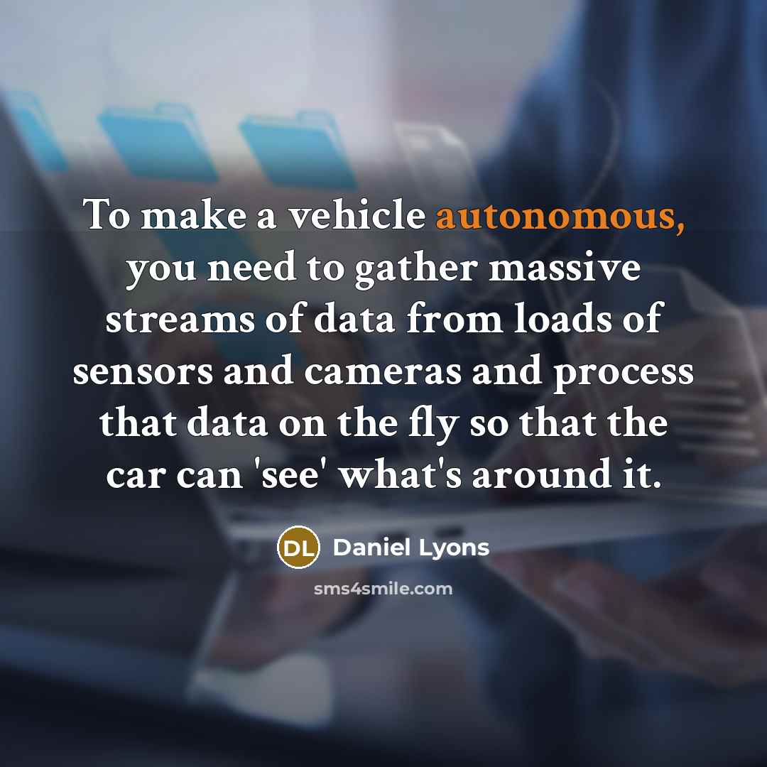 “To make a vehicle autonomous, you need to gather massive streams of data from loads of sensors and cameras and process that data on the fly so that the car can 'see' what's around it.” quote by Daniel Lyons