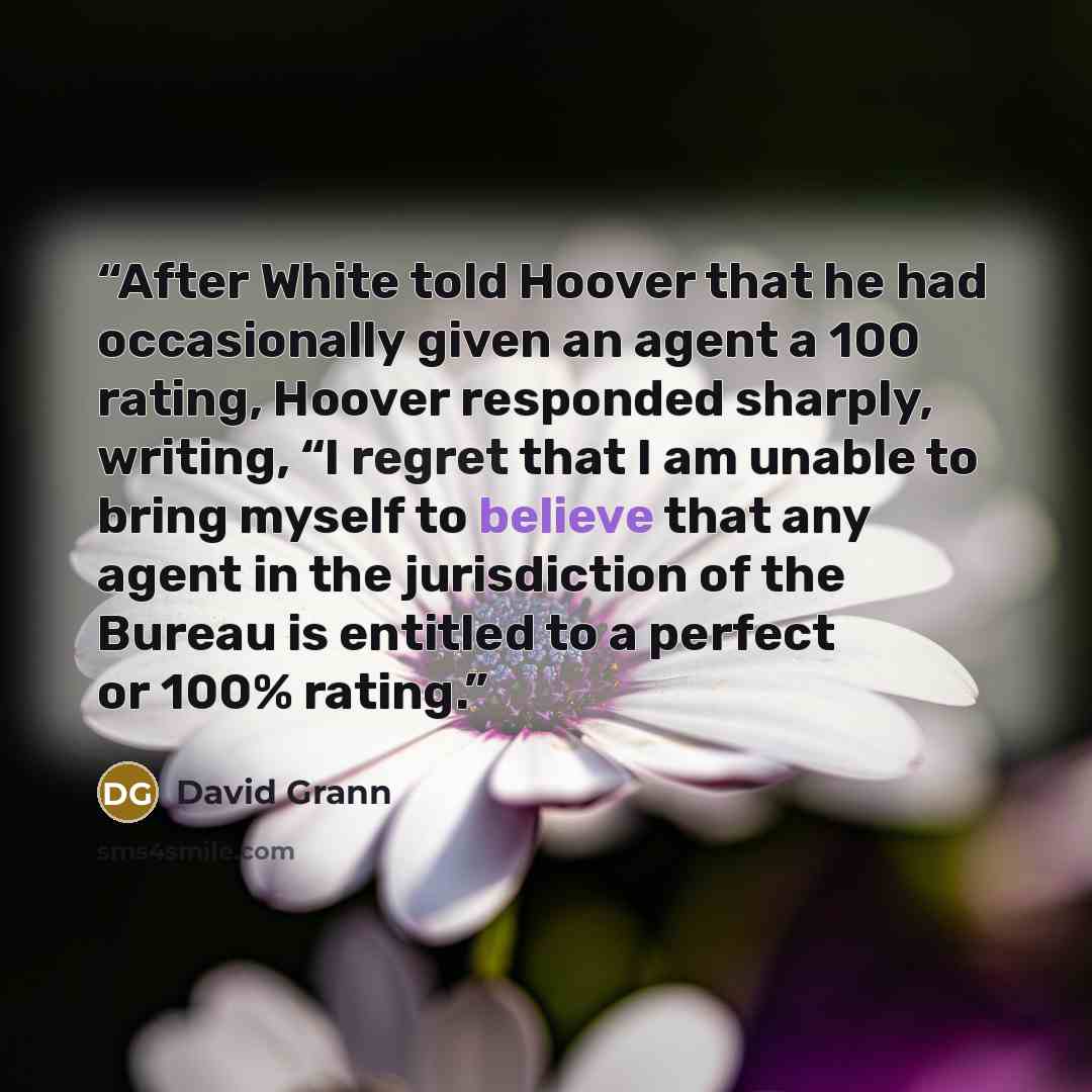 “After White told Hoover that he had occasionally given an agent a 100 rating, Hoover responded sharply, writing, “I regret that I am unable to bring myself to believe that any agent in the jurisdiction of the Bureau is entitled to a perfect or 100% rating.” quote by David Grann