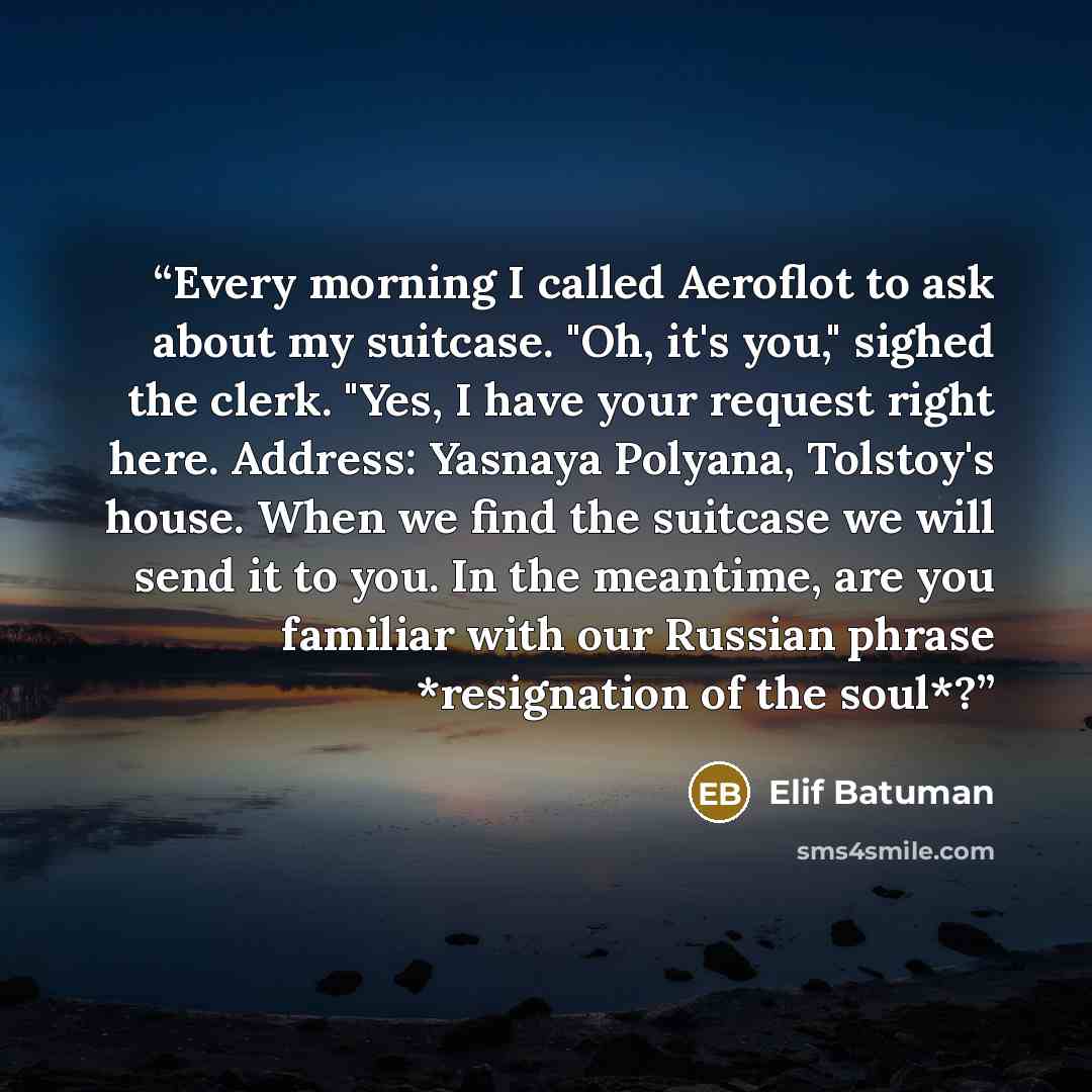 “Every morning I called Aeroflot to ask about my suitcase. "Oh, it's you," sighed the clerk. "Yes, I have your request right here. Address: Yasnaya Polyana, Tolstoy's house. When we find the suitcase we will send it to you. In the meantime, are you familiar with our Russian phrase *resignation of…” quote by Elif Batuman