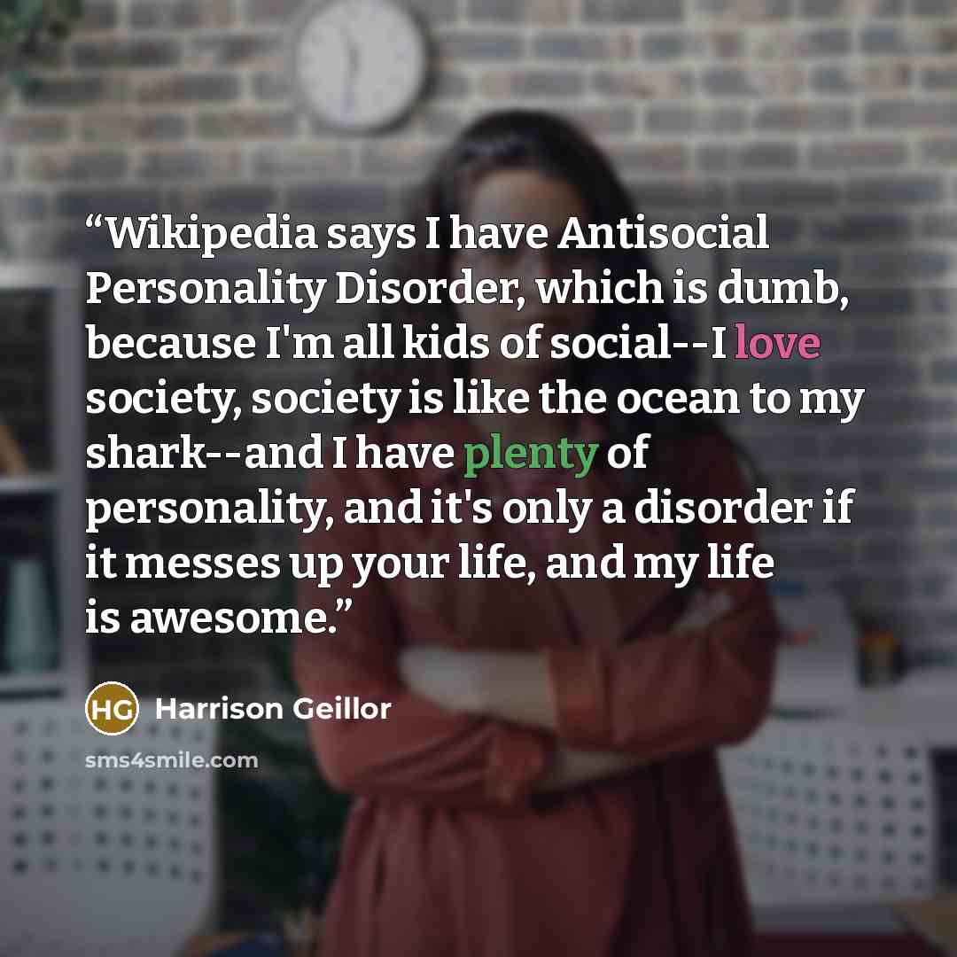 “Wikipedia says I have Antisocial Personality Disorder, which is dumb, because I'm all kids of social--I love society, society is like the ocean to my shark--and I have plenty of personality, and it's only a disorder if it messes up your life, and my life is awesome.” quote by Harrison Geillor