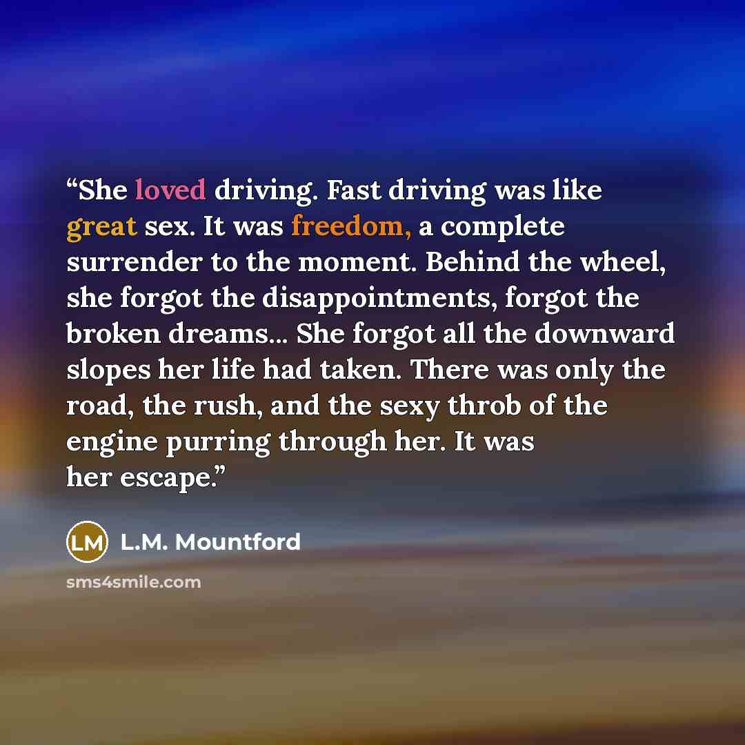 “She loved driving. Fast driving was like great sex. It was freedom, a complete surrender to the moment. Behind the wheel, she forgot the disappointments, forgot the broken dreams... She forgot all the downward slopes her life had taken. There was only the road, the rush, and the sexy throb of the…” quote by L.M. Mountford