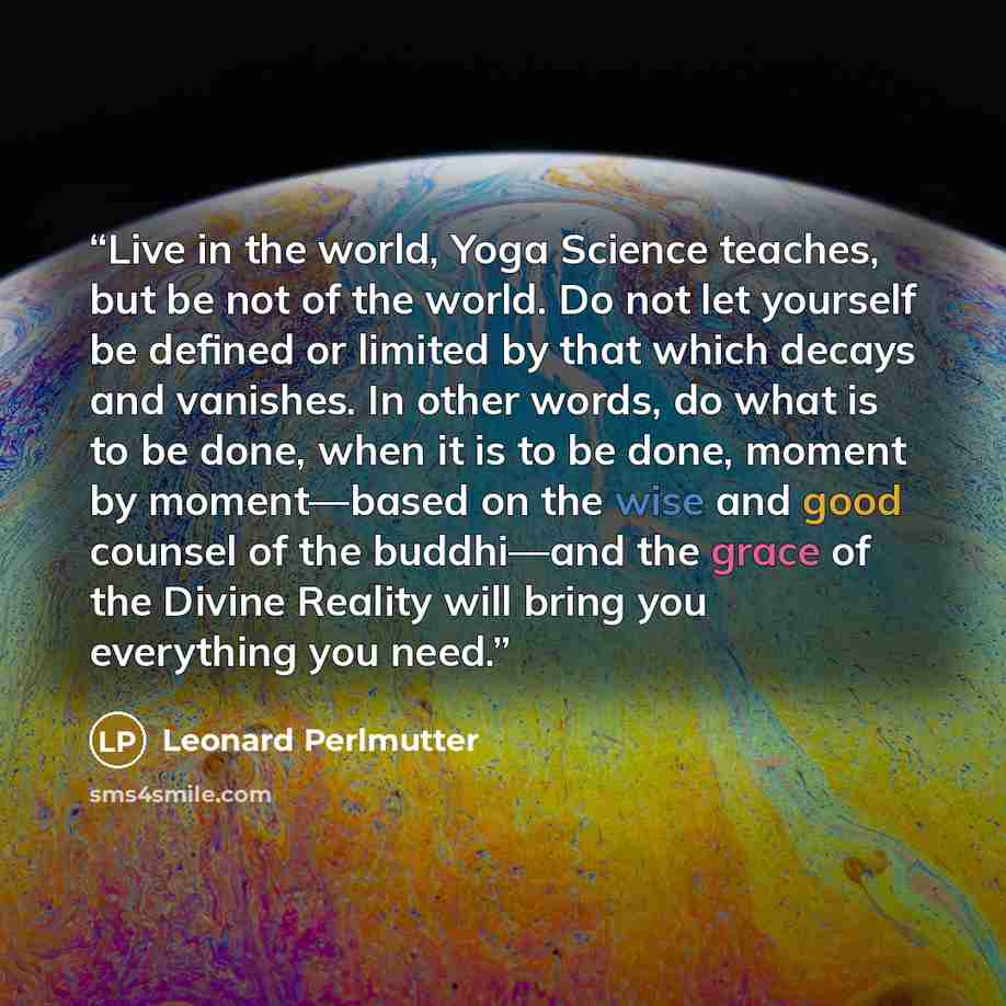 “Live in the world, Yoga Science teaches, but be not of the world. Do not let yourself be defined or limited by that which decays and vanishes. In other words, do what is to be done, when it is to be done, moment by moment—based on the wise and good counsel of the buddhi—and the grace of the Divine…” quote by Leonard Perlmutter