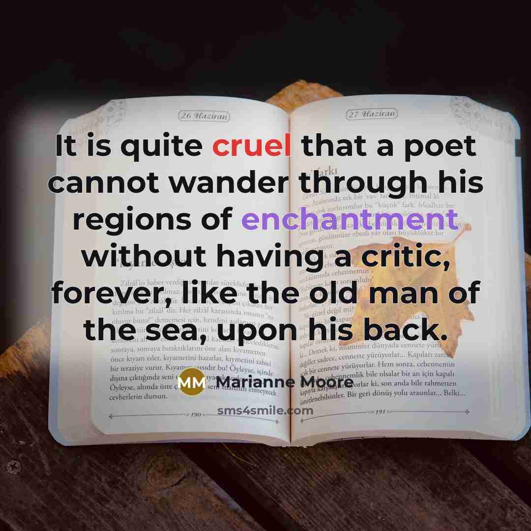 “It is quite cruel that a poet cannot wander through his regions of enchantment without having a critic, forever, like the old man of the sea, upon his back.” quote by Marianne Moore