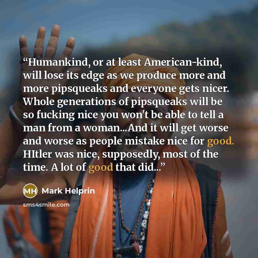 “Humankind, or at least American-kind, will lose its edge as we produce more and more pipsqueaks and everyone gets nicer. Whole generations of pipsqueaks will be so fucking nice you won't be able to tell a man from a woman...And it will get worse and worse as people mistake nice for good. HItler…” quote by Mark Helprin