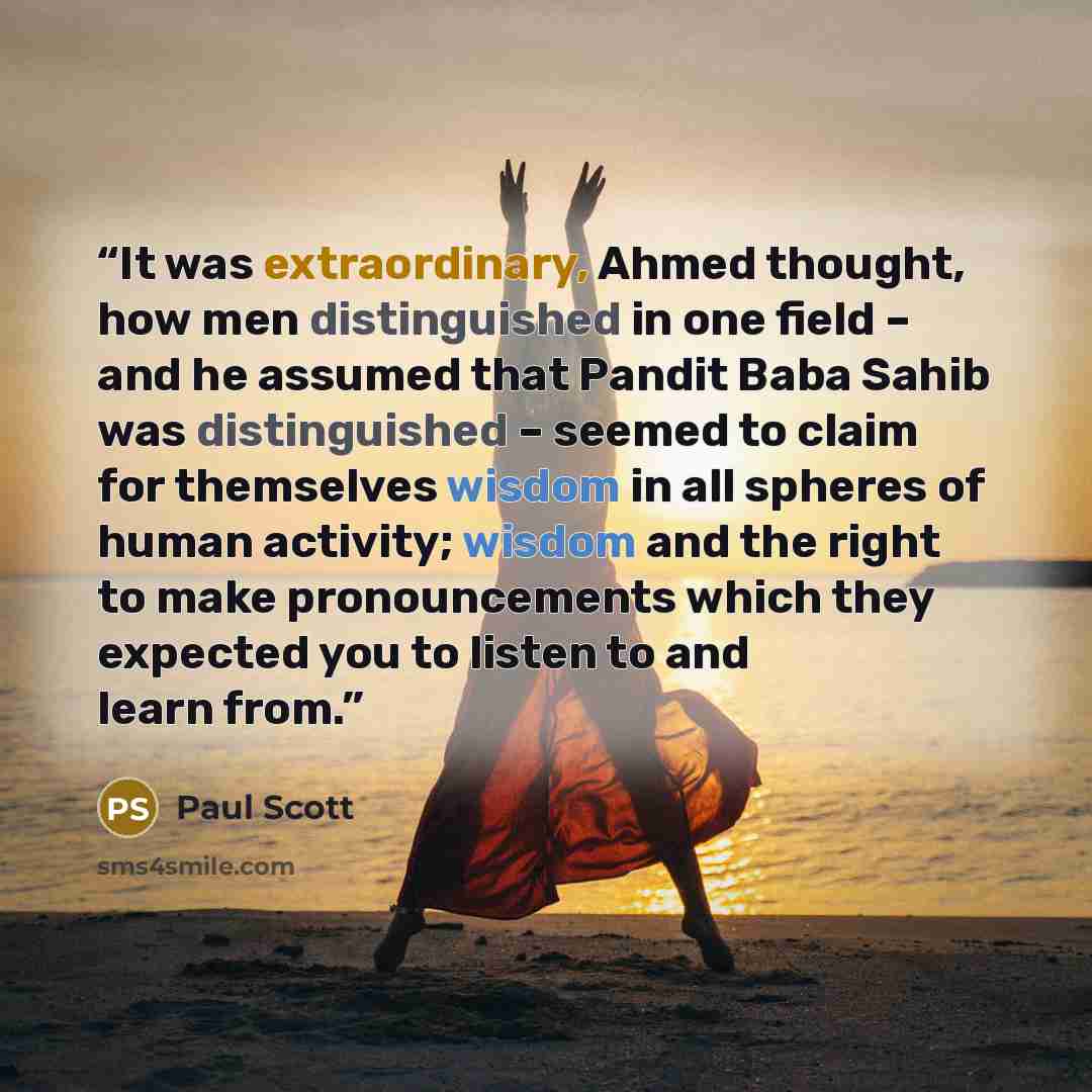 “It was extraordinary, Ahmed thought, how men distinguished in one field – and he assumed that Pandit Baba Sahib was distinguished – seemed to claim for themselves wisdom in all spheres of human activity; wisdom and the right to make pronouncements which they expected you to listen to and learn from.” quote by Paul Scott