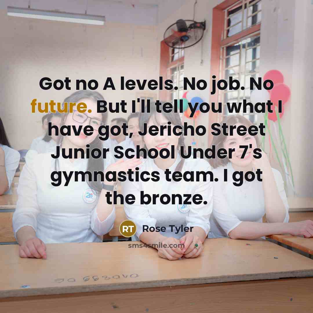 “Got no A levels. No job. No future. But I'll tell you what I have got, Jericho Street Junior School Under 7's gymnastics team. I got the bronze.” quote by Rose Tyler
