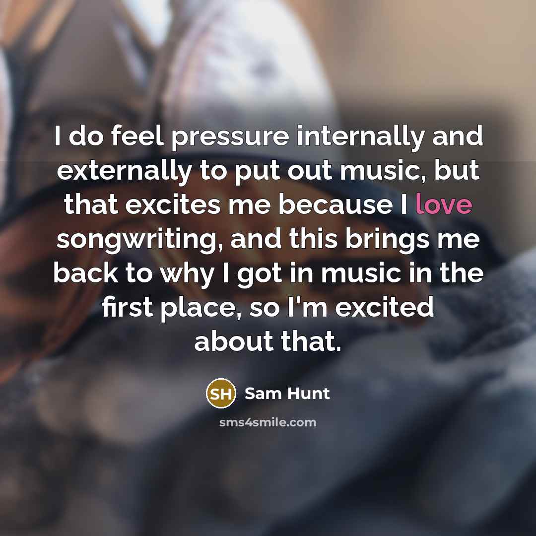 “I do feel pressure internally and externally to put out music, but that excites me because I love songwriting, and this brings me back to why I got in music in the first place, so I'm excited about that.” quote by Sam Hunt