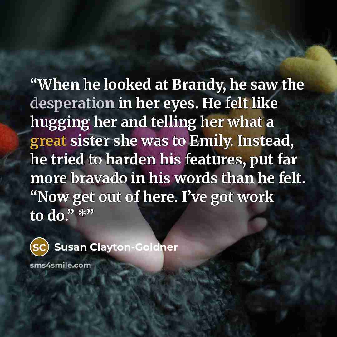 “When he looked at Brandy, he saw the desperation in her eyes. He felt like hugging her and telling her what a great sister she was to Emily. Instead, he tried to harden his features, put far more bravado in his words than he felt. “Now get out of here. I’ve got work to do.” *” quote by Susan Clayton-Goldner