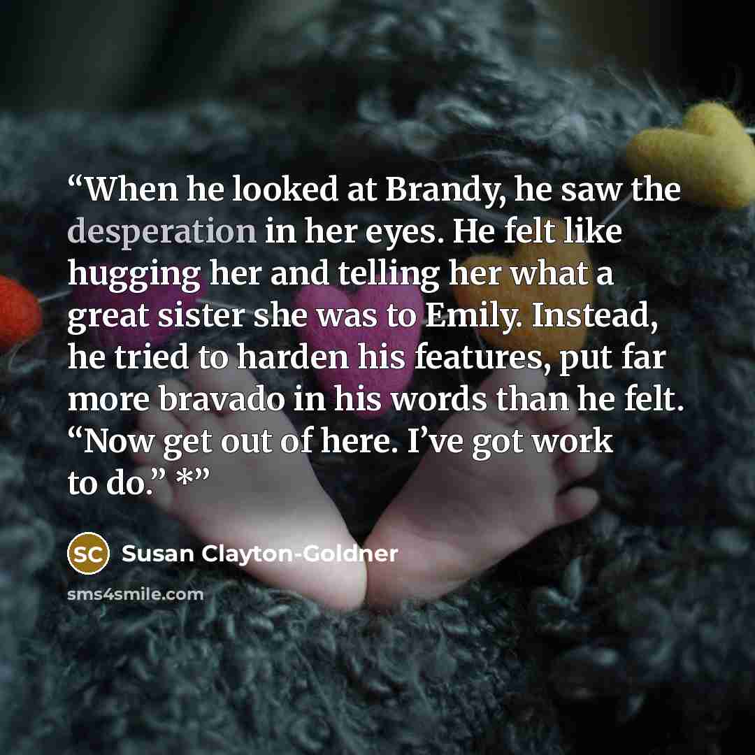 “When he looked at Brandy, he saw the desperation in her eyes. He felt like hugging her and telling her what a great sister she was to Emily. Instead, he tried to harden his features, put far more bravado in his words than he felt. “Now get out of here. I’ve got work to do.” *” quote by Susan Clayton-Goldner