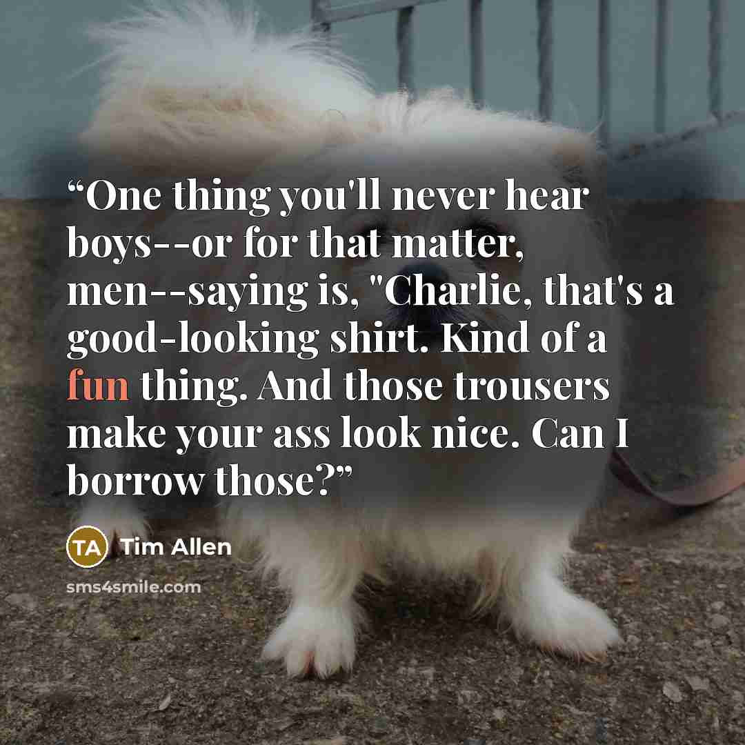 “One thing you'll never hear boys--or for that matter, men--saying is, "Charlie, that's a good-looking shirt. Kind of a fun thing. And those trousers make your ass look nice. Can I borrow those?” quote by Tim Allen