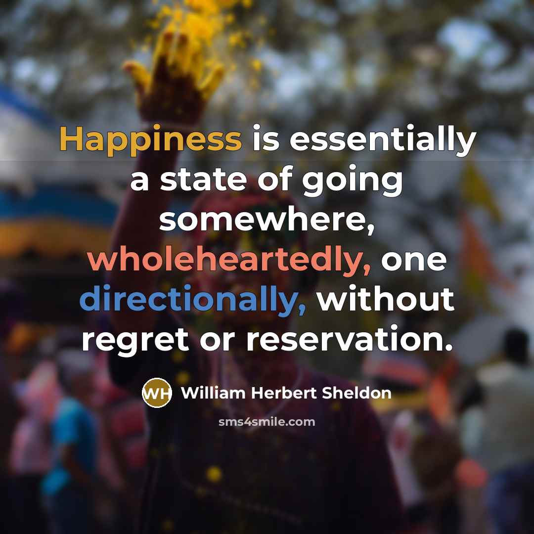 “Happiness is essentially a state of going somewhere, wholeheartedly, one directionally, without regret or reservation.” quote by William Herbert Sheldon