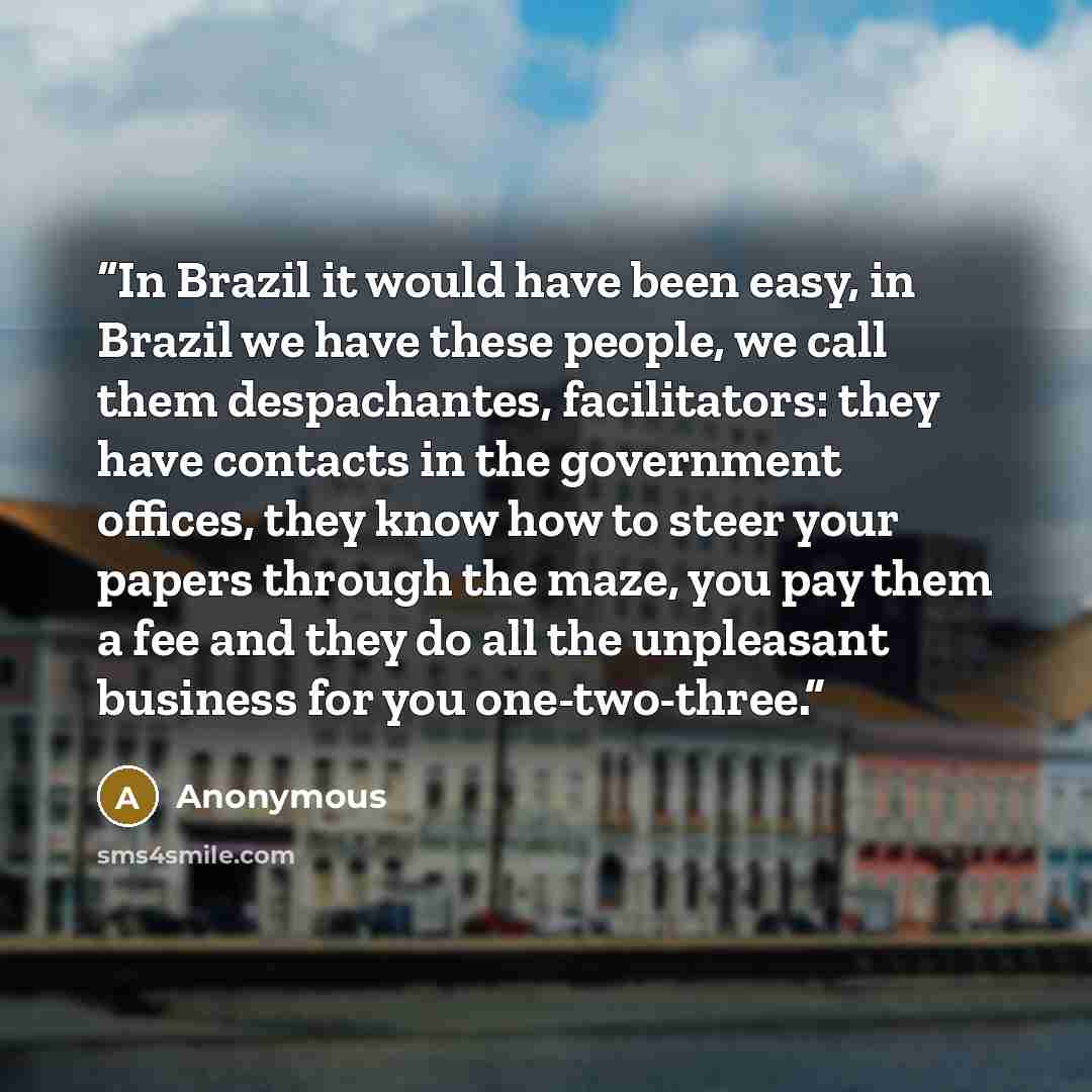 “In Brazil it would have been easy, in Brazil we have these people, we call them despachantes, facilitators: they have contacts in the government offices, they know how to steer your papers through the maze, you pay them a fee and they do all the unpleasant business for you one-two-three.” quote by Anonymous