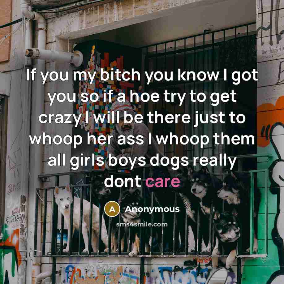 “If you my bitch you know I got you so if a hoe try to get crazy I will be there just to whoop her ass I whoop them all girls boys dogs really dont care” quote by Anonymous