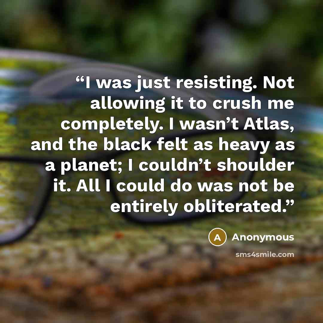 “I was just resisting. Not allowing it to crush me completely. I wasn’t Atlas, and the black felt as heavy as a planet; I couldn’t shoulder it. All I could do was not be entirely obliterated.” quote by Anonymous