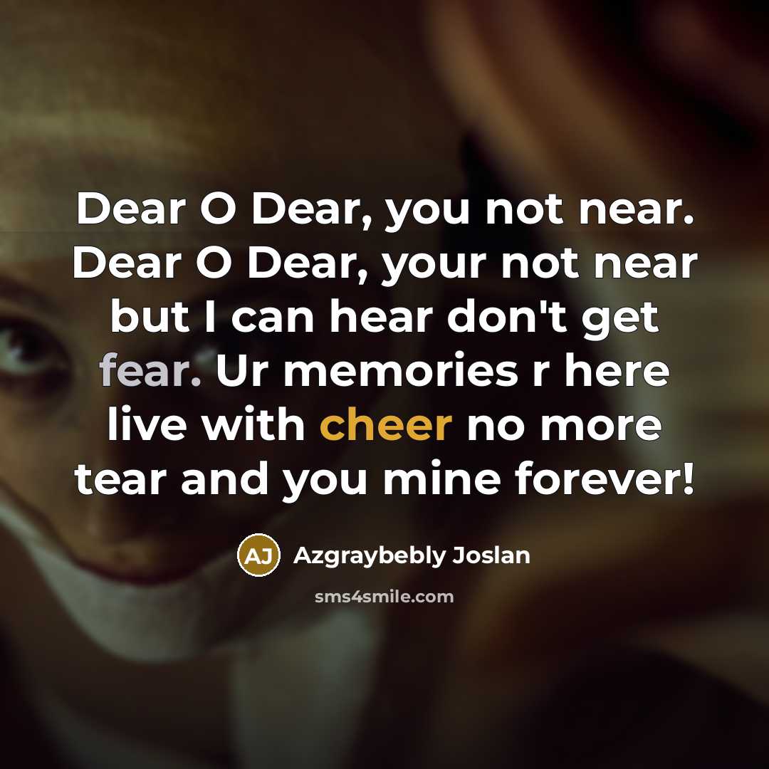 “Dear O Dear, you not near. Dear O Dear, your not near but I can hear don't get fear. Ur memories r here live with cheer no more tear and you mine forever!” quote by Azgraybebly Joslan