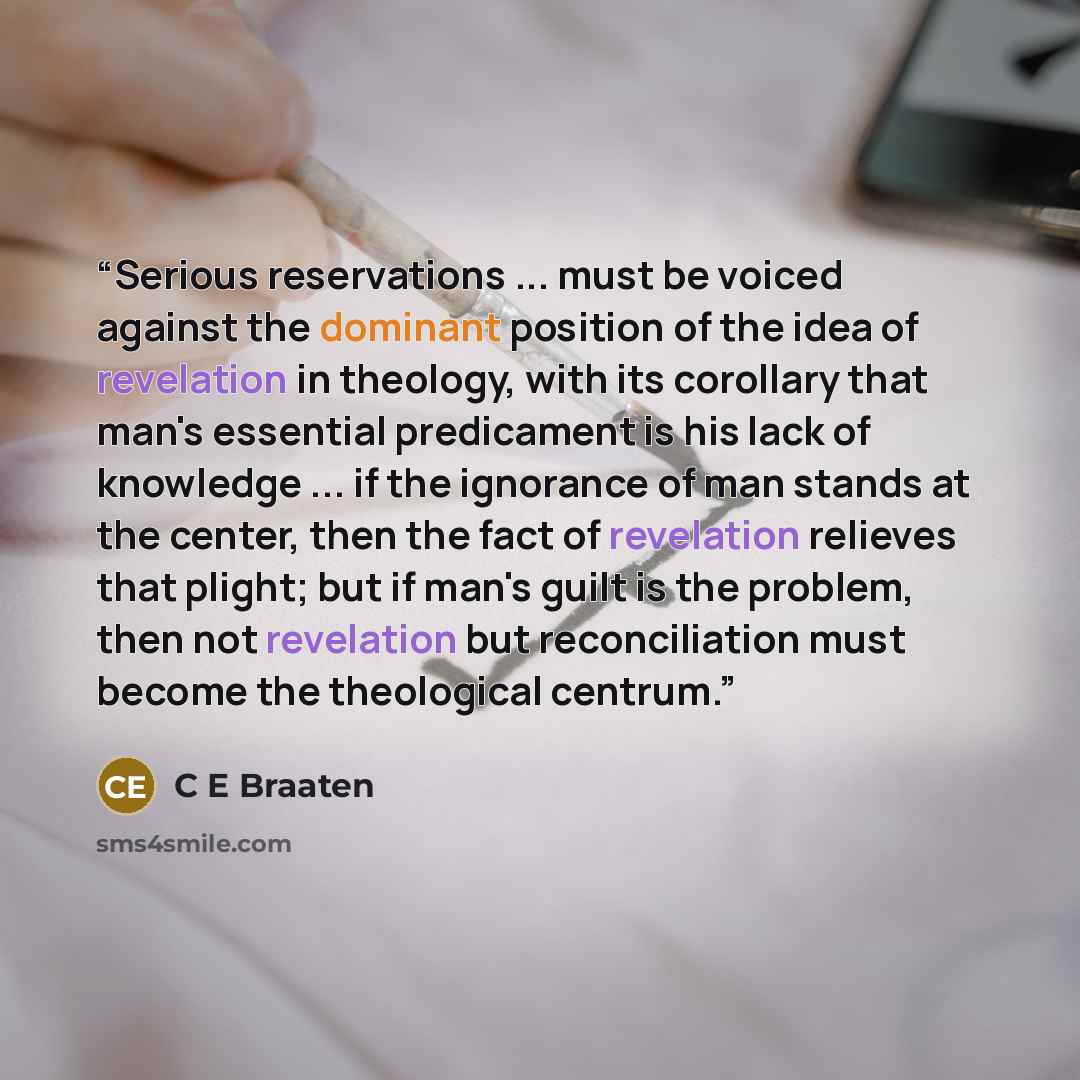 “Serious reservations ... must be voiced against the dominant position of the idea of revelation in theology, with its corollary that man's essential predicament is his lack of knowledge ... if the ignorance of man stands at the center, then the fact of revelation relieves that plight; but if man's…” quote by C E Braaten