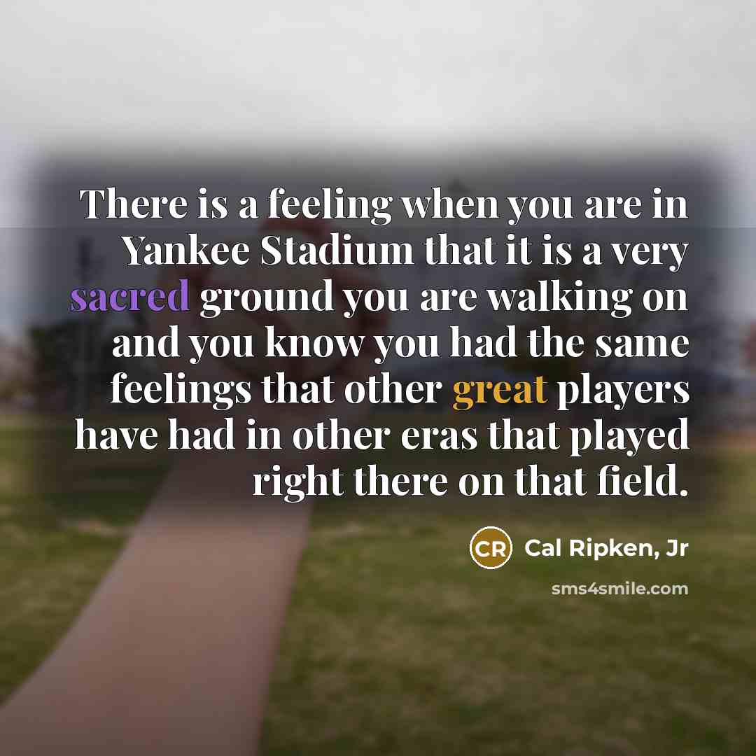 “There is a feeling when you are in Yankee Stadium that it is a very sacred ground you are walking on and you know you had the same feelings that other great players have had in other eras that played right there on that field.” quote by Cal Ripken, Jr