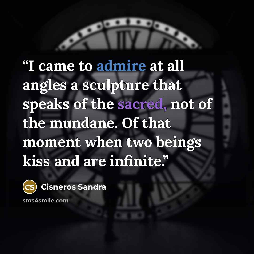 “I came to admire at all angles a sculpture that speaks of the sacred, not of the mundane. Of that moment when two beings kiss and are infinite.” quote by Cisneros Sandra