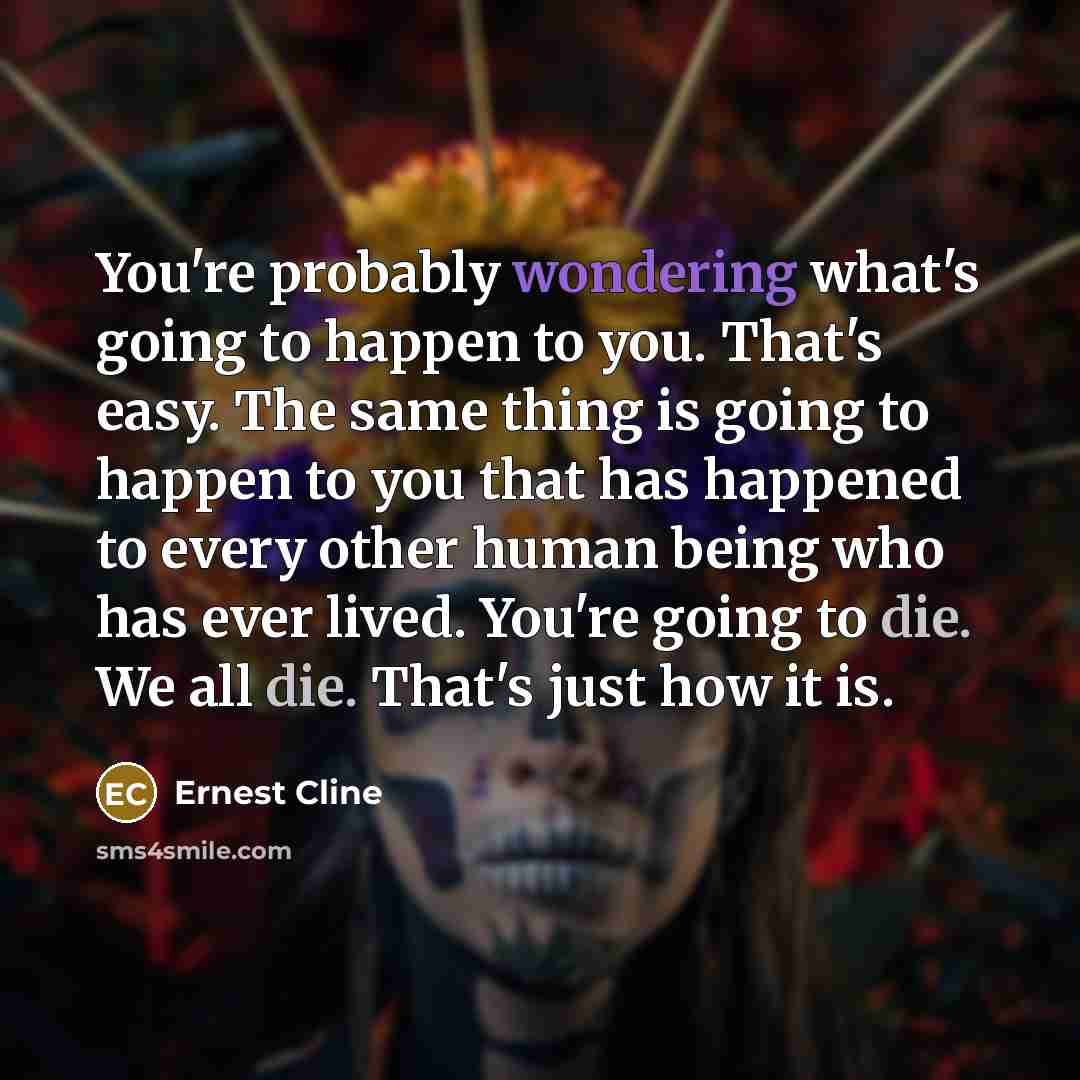 “You're probably wondering what's going to happen to you. That's easy. The same thing is going to happen to you that has happened to every other human being who has ever lived. You're going to die. We all die. That's just how it is.” quote by Ernest Cline