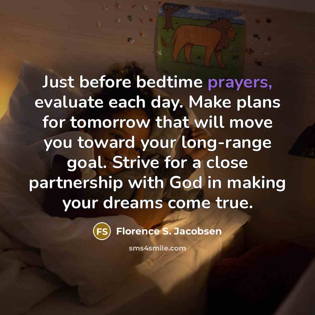“Just before bedtime prayers, evaluate each day. Make plans for tomorrow that will move you toward your long-range goal. Strive for a close partnership with God in making your dreams come true.” quote by Florence S. Jacobsen