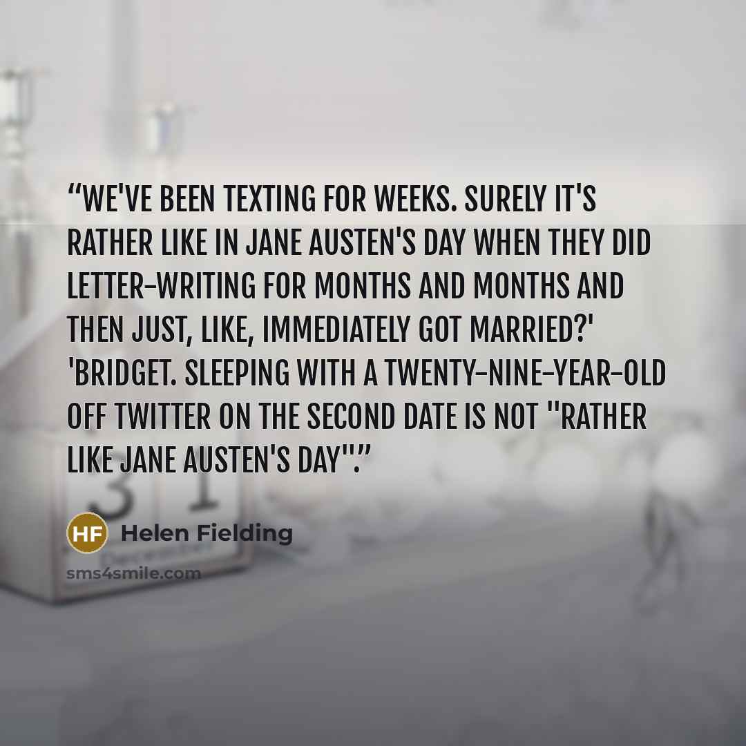 “We've been texting for weeks. Surely it's rather like in Jane Austen's day when they did letter-writing for months and months and then just, like, immediately got married?' 'Bridget. Sleeping with a twenty-nine-year-old off Twitter on the second date is not "rather like Jane Austen's day".” quote by Helen Fielding