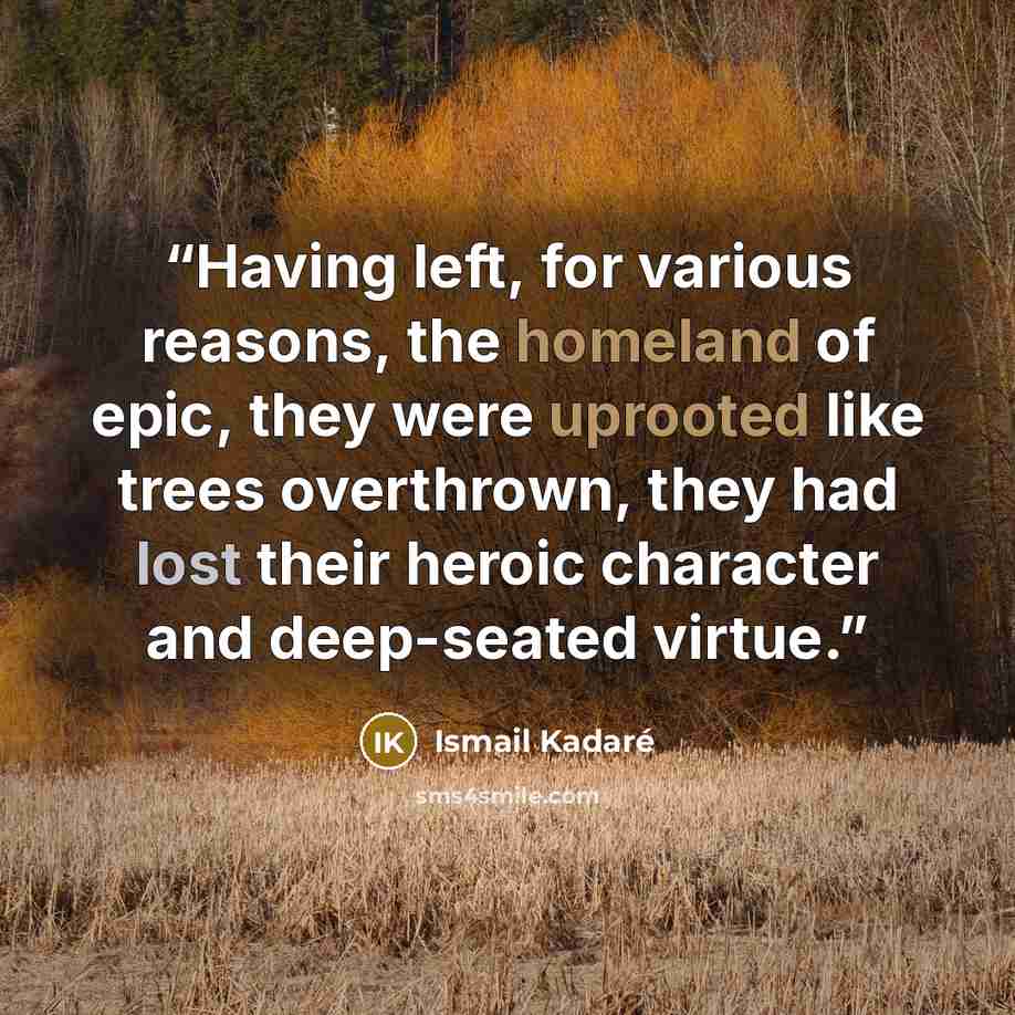 “Having left, for various reasons, the homeland of epic, they were uprooted like trees overthrown, they had lost their heroic character and deep-seated virtue.” quote by Ismail Kadare