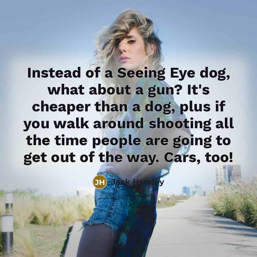 “Instead of a Seeing Eye dog, what about a gun? It's cheaper than a dog, plus if you walk around shooting all the time people are going to get out of the way. Cars, too!” quote by Jack Handey