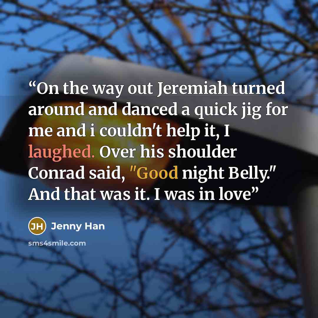 “On the way out Jeremiah turned around and danced a quick jig for me and i couldn't help it, I laughed. Over his shoulder Conrad said, "Good night Belly." And that was it. I was in love” quote by Jenny Han