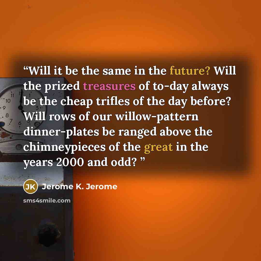 “Will it be the same in the future? Will the prized treasures of to-day always be the cheap trifles of the day before? Will rows of our willow-pattern dinner-plates be ranged above the chimneypieces of the great in the years 2000 and odd?” quote by Jerome K. Jerome