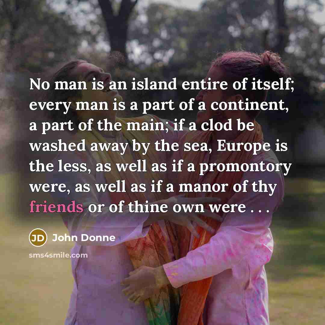 “No man is an island entire of itself; every man is a part of a continent, a part of the main; if a clod be washed away by the sea, Europe is the less, as well as if a promontory were, as well as if a manor of thy friends or of thine own were . . .” quote by John Donne